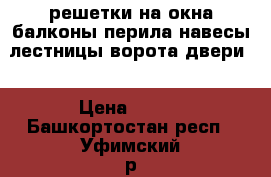 решетки на окна балконы,перила,навесы лестницы ворота двери  › Цена ­ 700 - Башкортостан респ., Уфимский р-н, Уфа г. Строительство и ремонт » Двери, окна и перегородки   . Башкортостан респ.